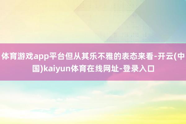 体育游戏app平台但从其乐不雅的表态来看-开云(中国)kaiyun体育在线网址-登录入口