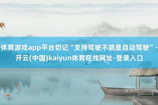 体育游戏app平台切记“支持驾驶不就是自动驾驶”-开云(中国)kaiyun体育在线网址-登录入口