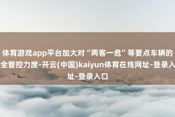 体育游戏app平台加大对“两客一危”等要点车辆的安全管控力度-开云(中国)kaiyun体育在线网址-登录入口