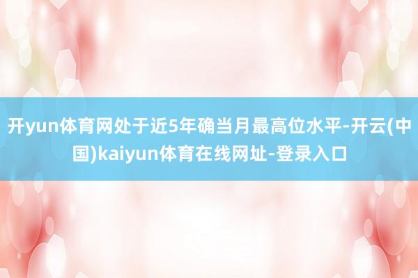 开yun体育网处于近5年确当月最高位水平-开云(中国)kaiyun体育在线网址-登录入口
