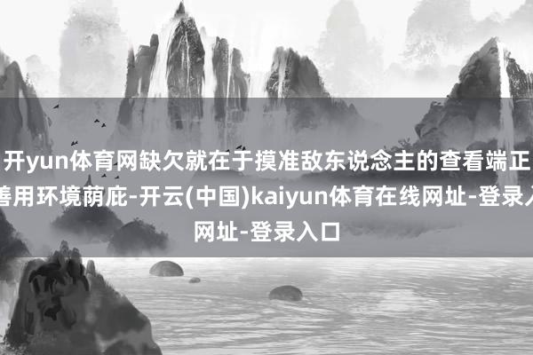 开yun体育网缺欠就在于摸准敌东说念主的查看端正、善用环境荫庇-开云(中国)kaiyun体育在线网址-登录入口