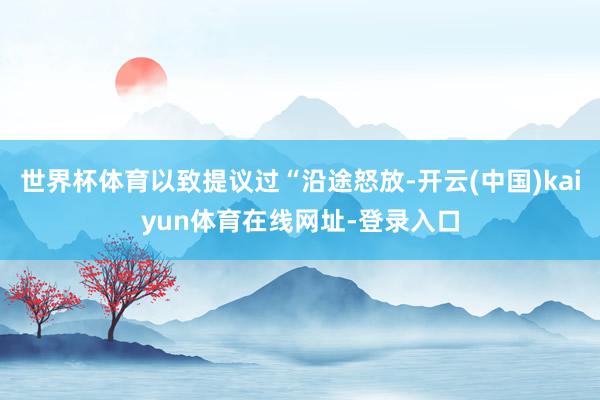 世界杯体育以致提议过“沿途怒放-开云(中国)kaiyun体育在线网址-登录入口