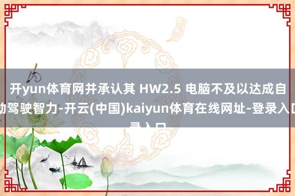 开yun体育网并承认其 HW2.5 电脑不及以达成自动驾驶智力-开云(中国)kaiyun体育在线网址-登录入口