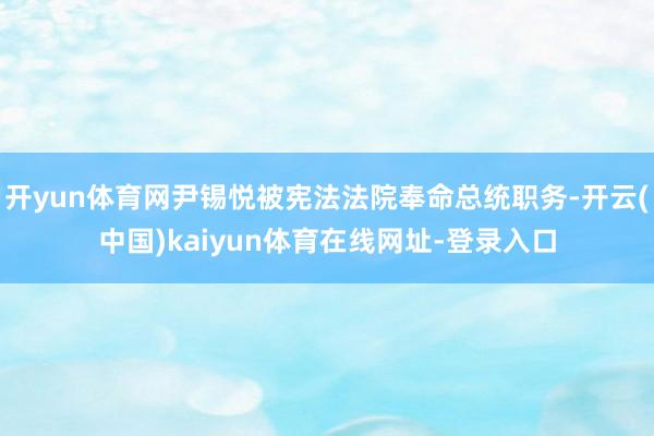 开yun体育网尹锡悦被宪法法院奉命总统职务-开云(中国)kaiyun体育在线网址-登录入口