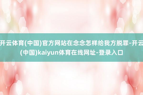 开云体育(中国)官方网站在念念怎样给我方脱罪-开云(中国)kaiyun体育在线网址-登录入口