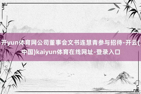 开yun体育网公司董事会文书连慧青参与招待-开云(中国)kaiyun体育在线网址-登录入口