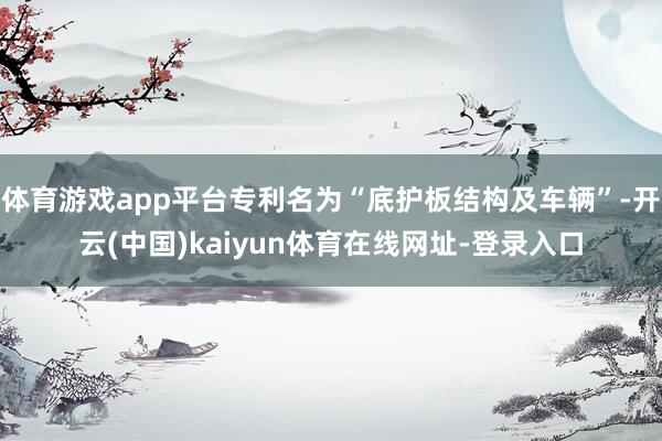体育游戏app平台专利名为“底护板结构及车辆”-开云(中国)kaiyun体育在线网址-登录入口