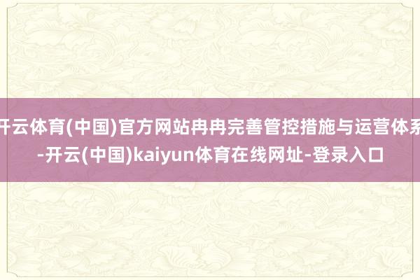开云体育(中国)官方网站冉冉完善管控措施与运营体系-开云(中国)kaiyun体育在线网址-登录入口