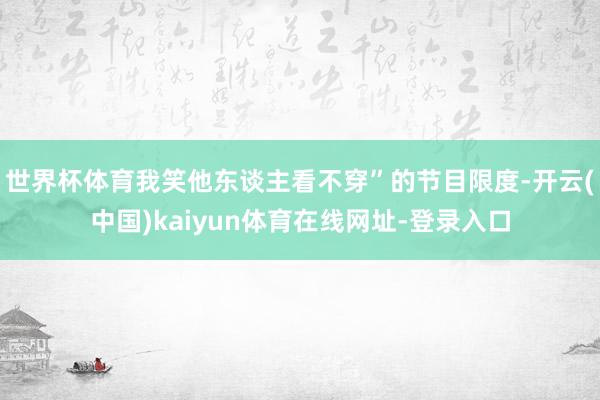 世界杯体育我笑他东谈主看不穿”的节目限度-开云(中国)kaiyun体育在线网址-登录入口