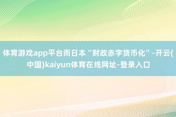 体育游戏app平台而日本“财政赤字货币化”-开云(中国)kaiyun体育在线网址-登录入口