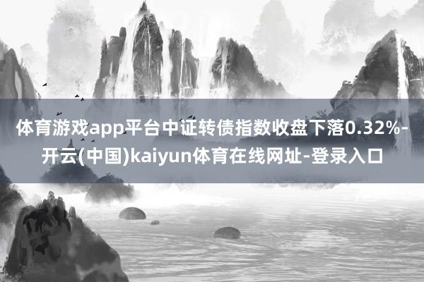 体育游戏app平台　　中证转债指数收盘下落0.32%-开云(中国)kaiyun体育在线网址-登录入口