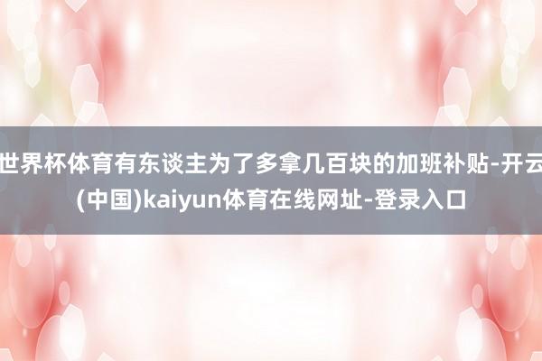 世界杯体育有东谈主为了多拿几百块的加班补贴-开云(中国)kaiyun体育在线网址-登录入口