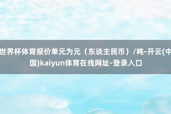世界杯体育报价单元为元（东谈主民币）/吨-开云(中国)kaiyun体育在线网址-登录入口