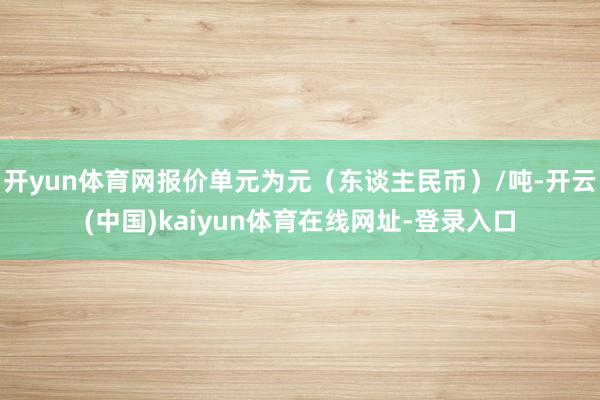 开yun体育网报价单元为元（东谈主民币）/吨-开云(中国)kaiyun体育在线网址-登录入口