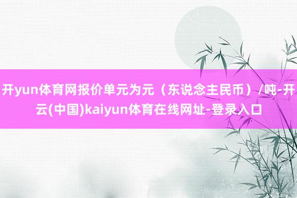 开yun体育网报价单元为元（东说念主民币）/吨-开云(中国)kaiyun体育在线网址-登录入口