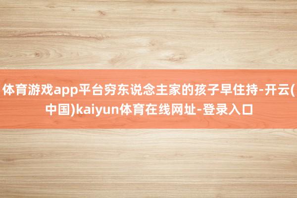 体育游戏app平台穷东说念主家的孩子早住持-开云(中国)kaiyun体育在线网址-登录入口