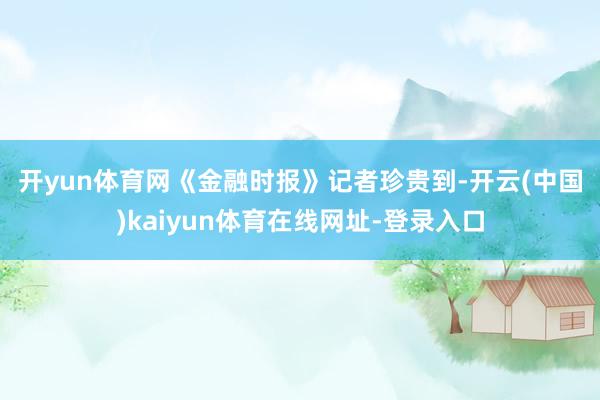 开yun体育网　　《金融时报》记者珍贵到-开云(中国)kaiyun体育在线网址-登录入口