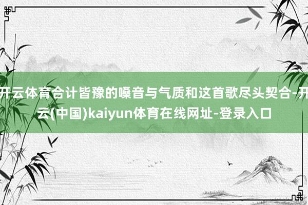 开云体育合计皆豫的嗓音与气质和这首歌尽头契合-开云(中国)kaiyun体育在线网址-登录入口