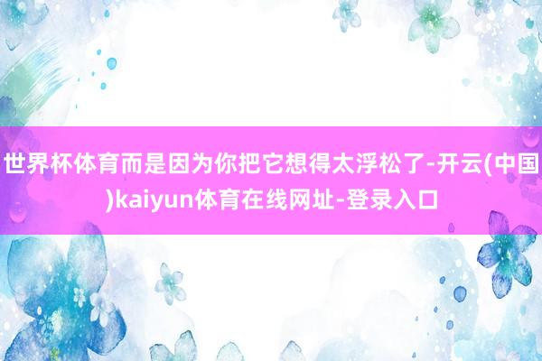 世界杯体育而是因为你把它想得太浮松了-开云(中国)kaiyun体育在线网址-登录入口