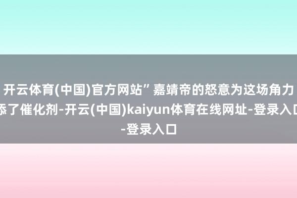 开云体育(中国)官方网站”嘉靖帝的怒意为这场角力添了催化剂-开云(中国)kaiyun体育在线网址-登录入口