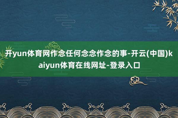 开yun体育网作念任何念念作念的事-开云(中国)kaiyun体育在线网址-登录入口