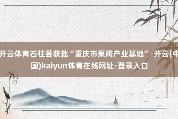 开云体育石柱县获批“重庆市泵阀产业基地”-开云(中国)kaiyun体育在线网址-登录入口