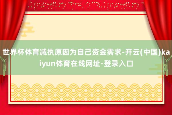 世界杯体育减执原因为自己资金需求-开云(中国)kaiyun体育在线网址-登录入口