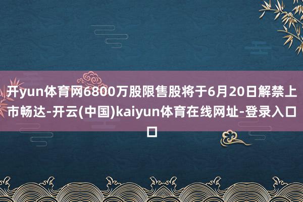 开yun体育网6800万股限售股将于6月20日解禁上市畅达-开云(中国)kaiyun体育在线网址-登录入口