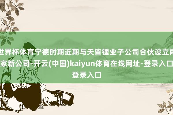 世界杯体育宁德时期近期与天皆锂业子公司合伙设立两家新公司-开云(中国)kaiyun体育在线网址-登录入口