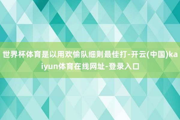 世界杯体育是以用欢愉队细则最佳打-开云(中国)kaiyun体育在线网址-登录入口