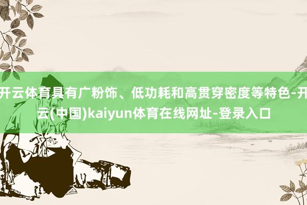 开云体育具有广粉饰、低功耗和高贯穿密度等特色-开云(中国)kaiyun体育在线网址-登录入口