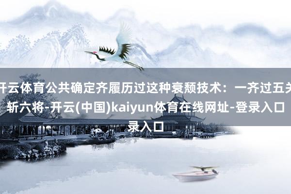开云体育公共确定齐履历过这种衰颓技术：一齐过五关斩六将-开云(中国)kaiyun体育在线网址-登录入口