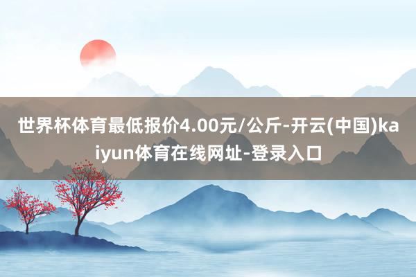 世界杯体育最低报价4.00元/公斤-开云(中国)kaiyun体育在线网址-登录入口