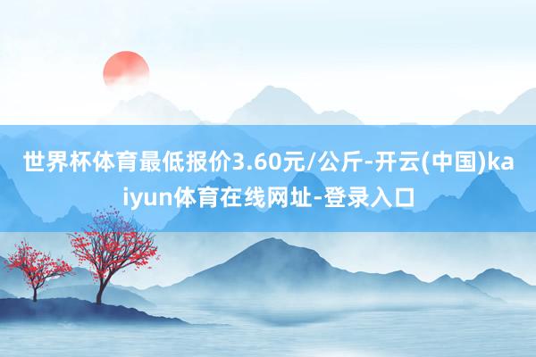 世界杯体育最低报价3.60元/公斤-开云(中国)kaiyun体育在线网址-登录入口
