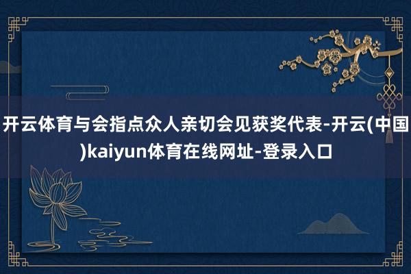 开云体育与会指点众人亲切会见获奖代表-开云(中国)kaiyun体育在线网址-登录入口