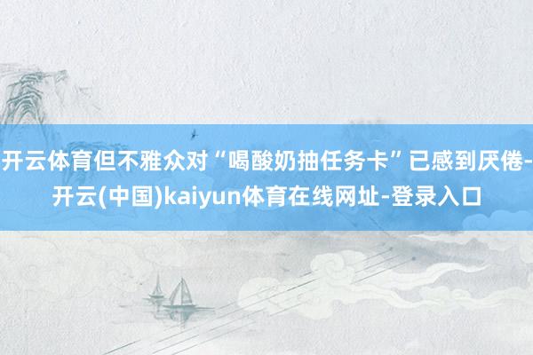 开云体育但不雅众对“喝酸奶抽任务卡”已感到厌倦-开云(中国)kaiyun体育在线网址-登录入口