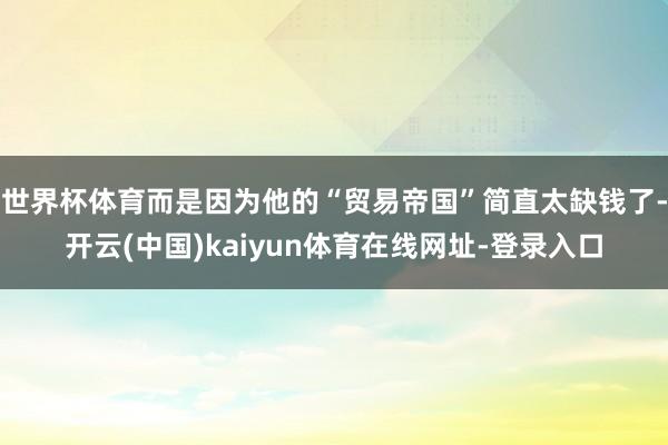 世界杯体育而是因为他的“贸易帝国”简直太缺钱了-开云(中国)kaiyun体育在线网址-登录入口
