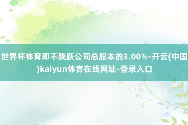 世界杯体育即不跳跃公司总股本的3.00%-开云(中国)kaiyun体育在线网址-登录入口