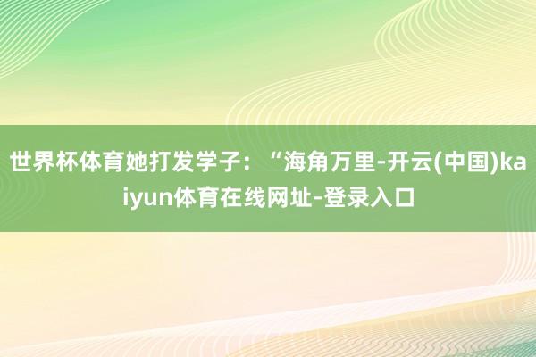 世界杯体育她打发学子：“海角万里-开云(中国)kaiyun体育在线网址-登录入口
