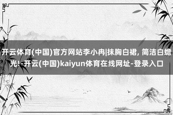 开云体育(中国)官方网站李小冉|抹胸白裙, 简洁白蟾光!-开云(中国)kaiyun体育在线网址-登录入口