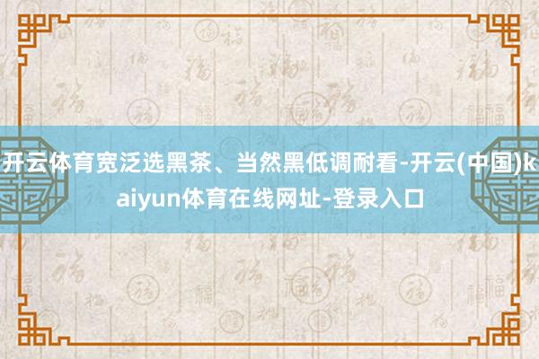 开云体育宽泛选黑茶、当然黑低调耐看-开云(中国)kaiyun体育在线网址-登录入口