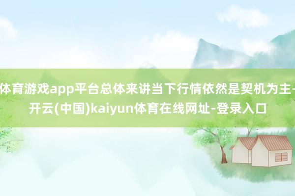 体育游戏app平台总体来讲当下行情依然是契机为主-开云(中国)kaiyun体育在线网址-登录入口