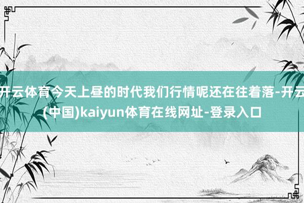开云体育今天上昼的时代我们行情呢还在往着落-开云(中国)kaiyun体育在线网址-登录入口