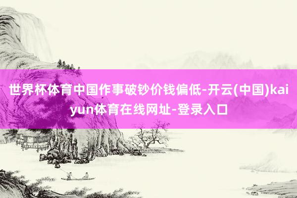 世界杯体育中国作事破钞价钱偏低-开云(中国)kaiyun体育在线网址-登录入口