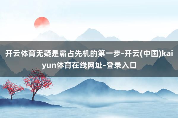 开云体育无疑是霸占先机的第一步-开云(中国)kaiyun体育在线网址-登录入口
