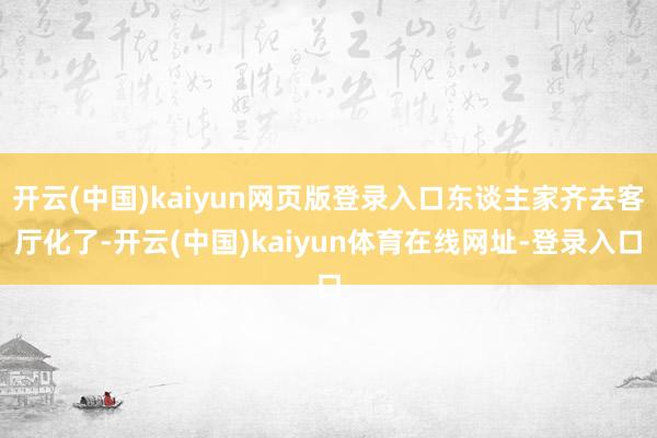 开云(中国)kaiyun网页版登录入口东谈主家齐去客厅化了-开云(中国)kaiyun体育在线网址-登录入口