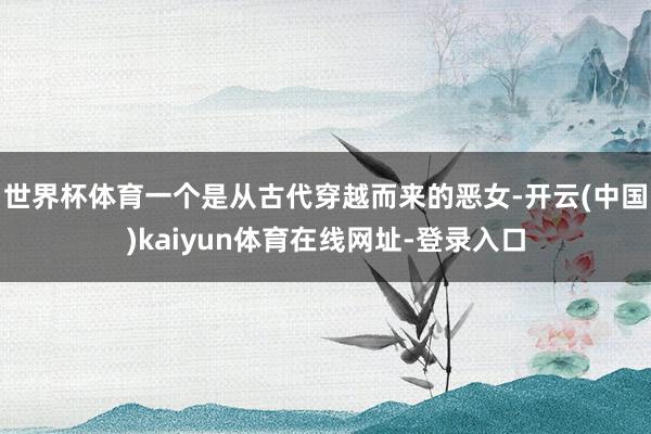 世界杯体育一个是从古代穿越而来的恶女-开云(中国)kaiyun体育在线网址-登录入口