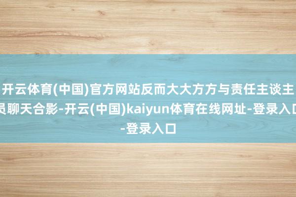开云体育(中国)官方网站反而大大方方与责任主谈主员聊天合影-开云(中国)kaiyun体育在线网址-登录入口
