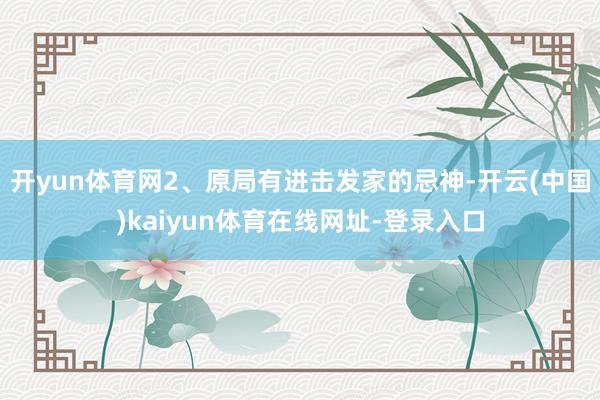开yun体育网2、原局有进击发家的忌神-开云(中国)kaiyun体育在线网址-登录入口