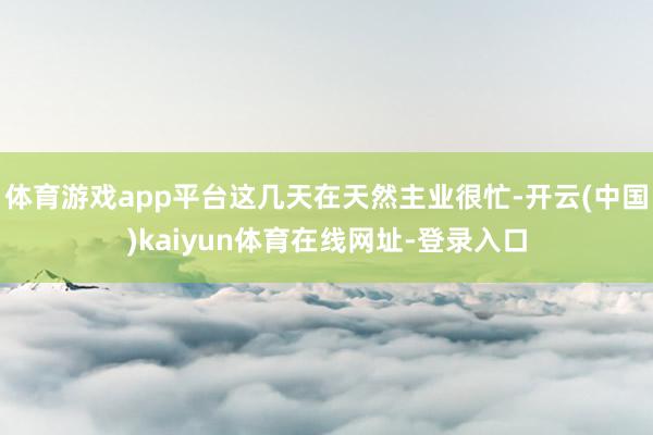体育游戏app平台这几天在天然主业很忙-开云(中国)kaiyun体育在线网址-登录入口